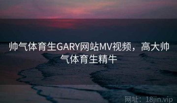 帅气体育生GARY网站MV视频，高大帅气体育生精牛