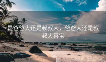 是爸爸大还是叔叔大，爸爸大还是叔叔大喜宝