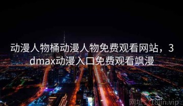 动漫人物桶动漫人物免费观看网站，3dmax动漫入口免费观看飒漫