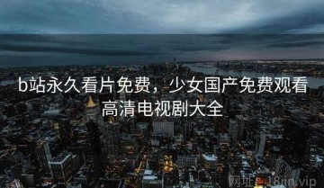 b站永久看片免费，少女国产免费观看高清电视剧大全