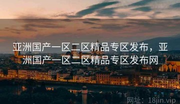 亚洲国产一区二区精品专区发布，亚洲国产一区二区精品专区发布网