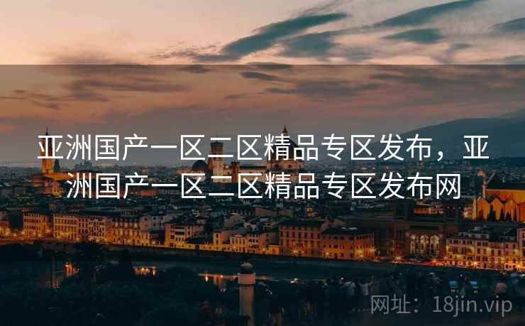 亚洲国产一区二区精品专区发布，亚洲国产一区二区精品专区发布网