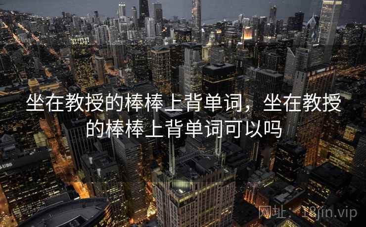 坐在教授的棒棒上背单词,坐在教授的棒棒上背单词可以吗 坐在教授的棒棒上背单词,坐在教授的棒棒上背单词可以吗