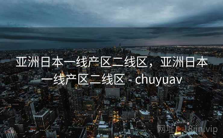 亚洲日本一线产区二线区，亚洲日本一线产区二线区 - chuyuav