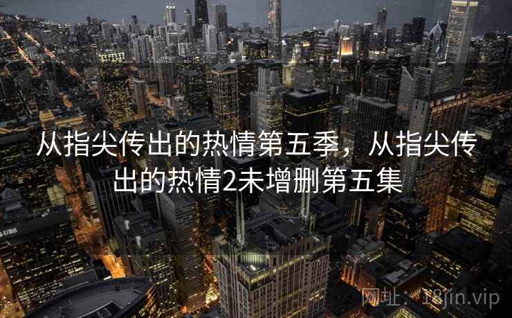 从指尖传出的热情第五季,从指尖传出的热情2未增删第五集 从指尖传出的热情第五季,从指尖传出的热情2未增删第五集