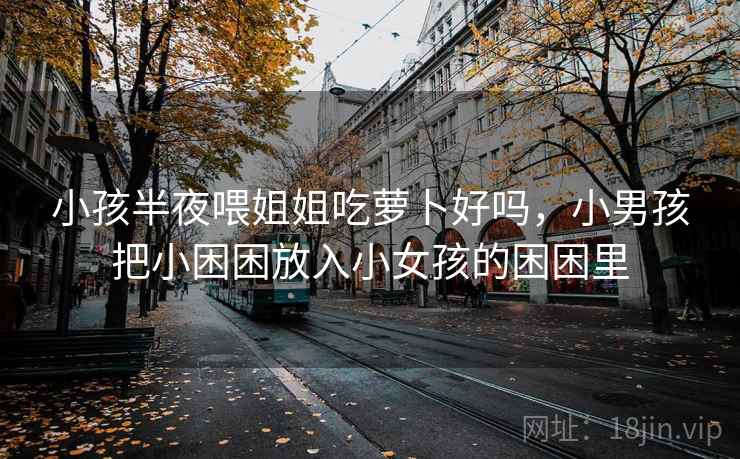 小孩半夜喂姐姐吃萝卜好吗,小男孩把小困困放入小女孩的困困里 小孩半夜喂姐姐吃萝卜好吗,小男孩把小困困放入小女孩的困困里