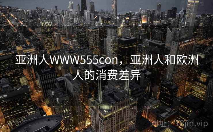 亚洲人WWW555con,亚洲人和欧洲人的消费差异 亚洲人WWW555con,亚洲人和欧洲人的消费差异