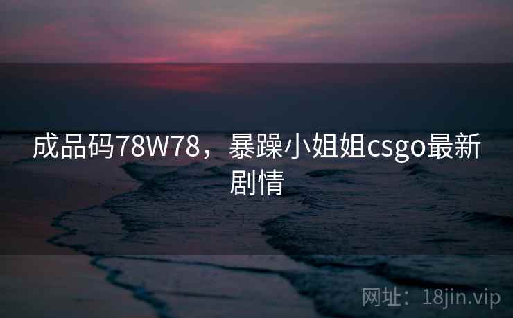 成品码78W78，暴躁小姐姐csgo最新剧情