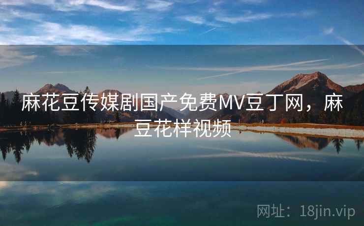 麻花豆传媒剧国产免费MV豆丁网，麻豆花样视频