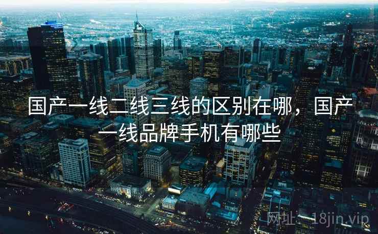 国产一线二线三线的区别在哪，国产一线品牌手机有哪些