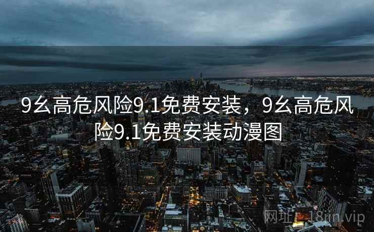 9幺高危风险9.1免费安装,9幺高危风险9.1免费安装动漫图 9幺高危风险9.1免费安装,9幺高危风险9.1免费安装动漫图