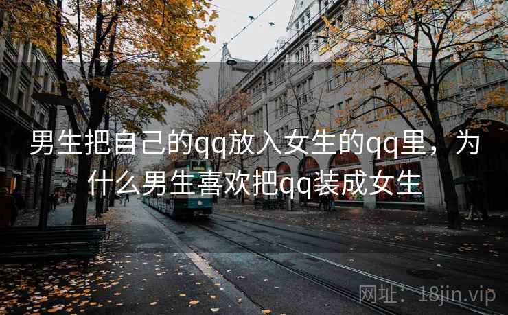 男生把自己的qq放入女生的qq里,为什么男生喜欢把qq装成女生 男生把自己的qq放入女生的qq里,为什么男生喜欢把qq装成女生