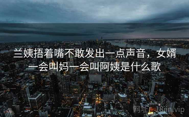 兰姨捂着嘴不敢发出一点声音,女婿一会叫妈一会叫阿姨是什么歌 兰姨捂着嘴不敢发出一点声音,女婿一会叫妈一会叫阿姨是什么歌