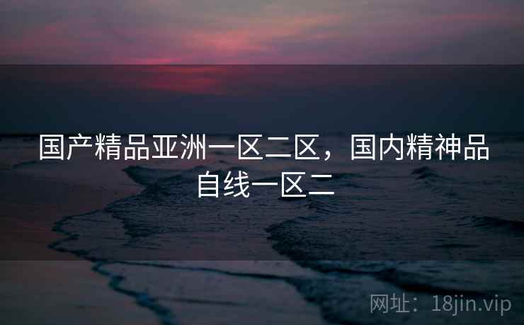 国产精品亚洲一区二区,国内精神品自线一区二 国产精品亚洲一区二区,国内精神品自线一区二
