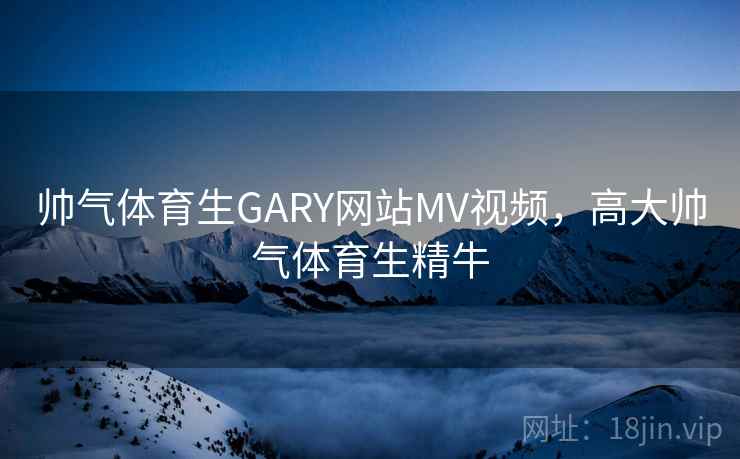 帅气体育生GARY网站MV视频，高大帅气体育生精牛